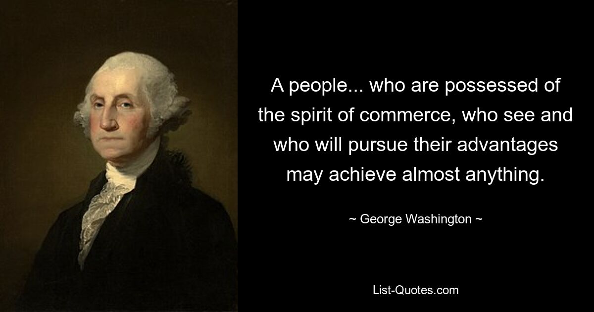 A people... who are possessed of the spirit of commerce, who see and who will pursue their advantages may achieve almost anything. — © George Washington