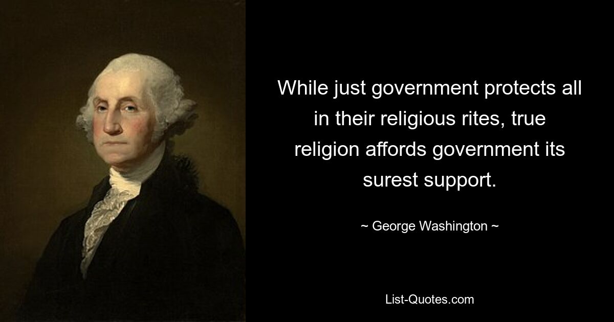 While just government protects all in their religious rites, true religion affords government its surest support. — © George Washington