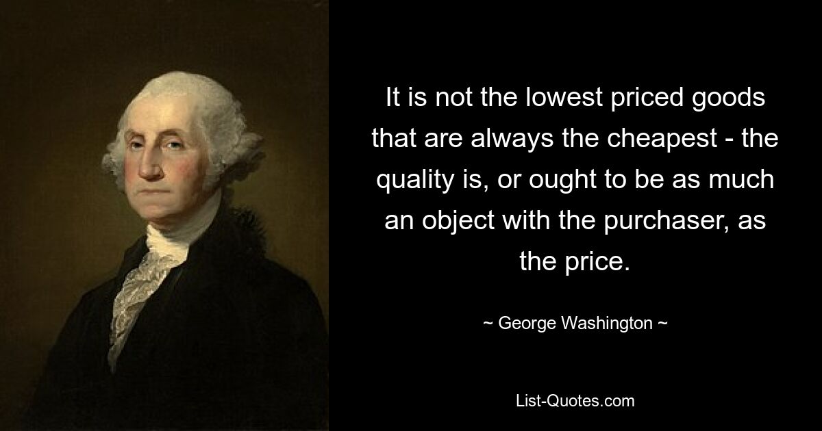 It is not the lowest priced goods that are always the cheapest - the quality is, or ought to be as much an object with the purchaser, as the price. — © George Washington