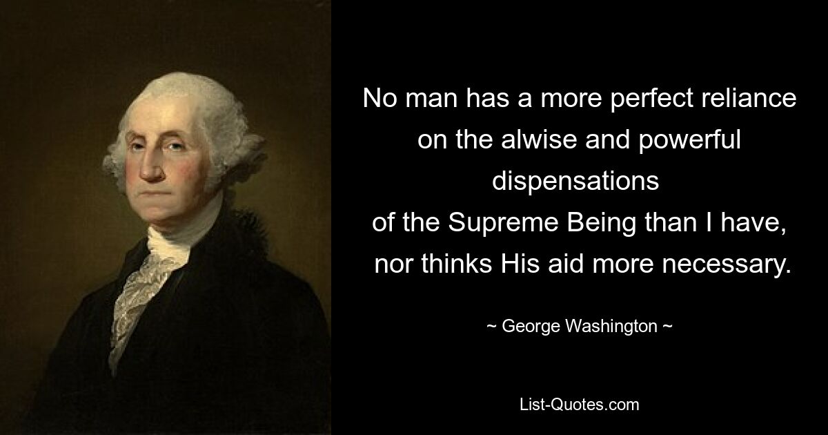 No man has a more perfect reliance on the alwise and powerful dispensations 
 of the Supreme Being than I have,   nor thinks His aid more necessary. — © George Washington