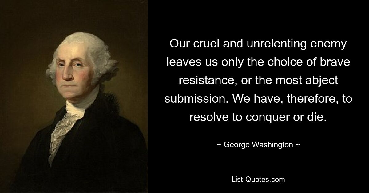 Our cruel and unrelenting enemy leaves us only the choice of brave resistance, or the most abject submission. We have, therefore, to resolve to conquer or die. — © George Washington