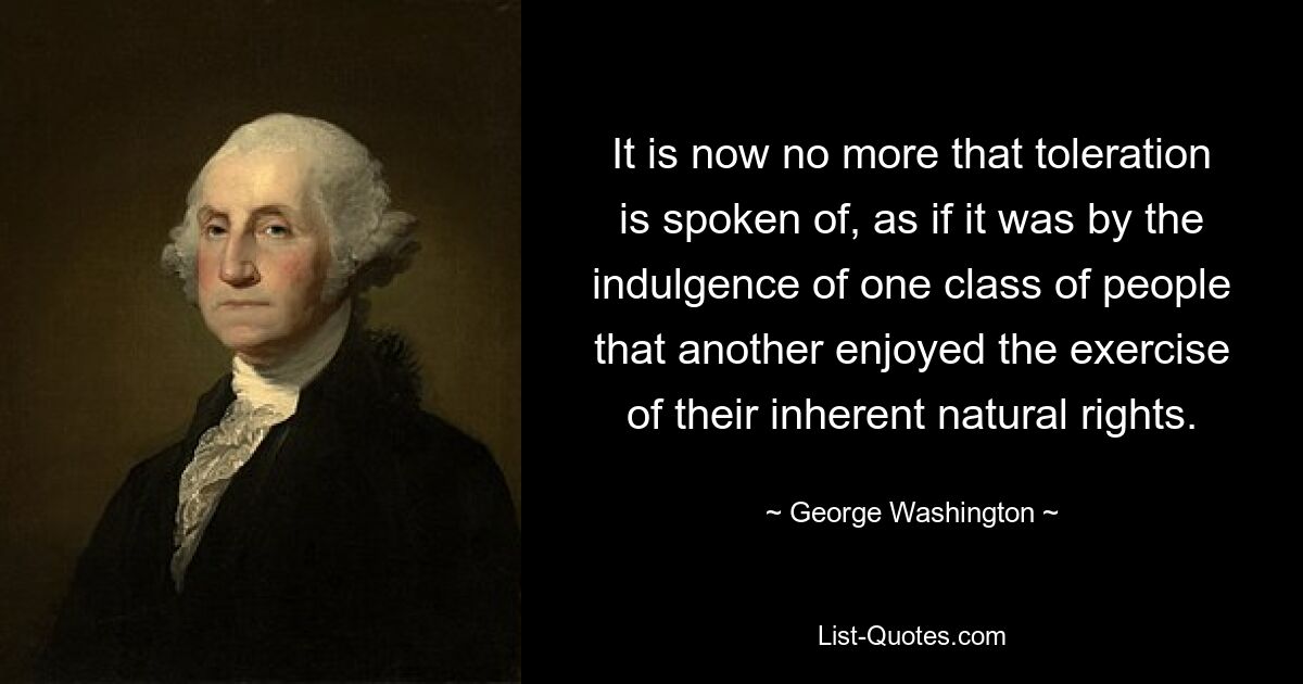 It is now no more that toleration is spoken of, as if it was by the indulgence of one class of people that another enjoyed the exercise of their inherent natural rights. — © George Washington