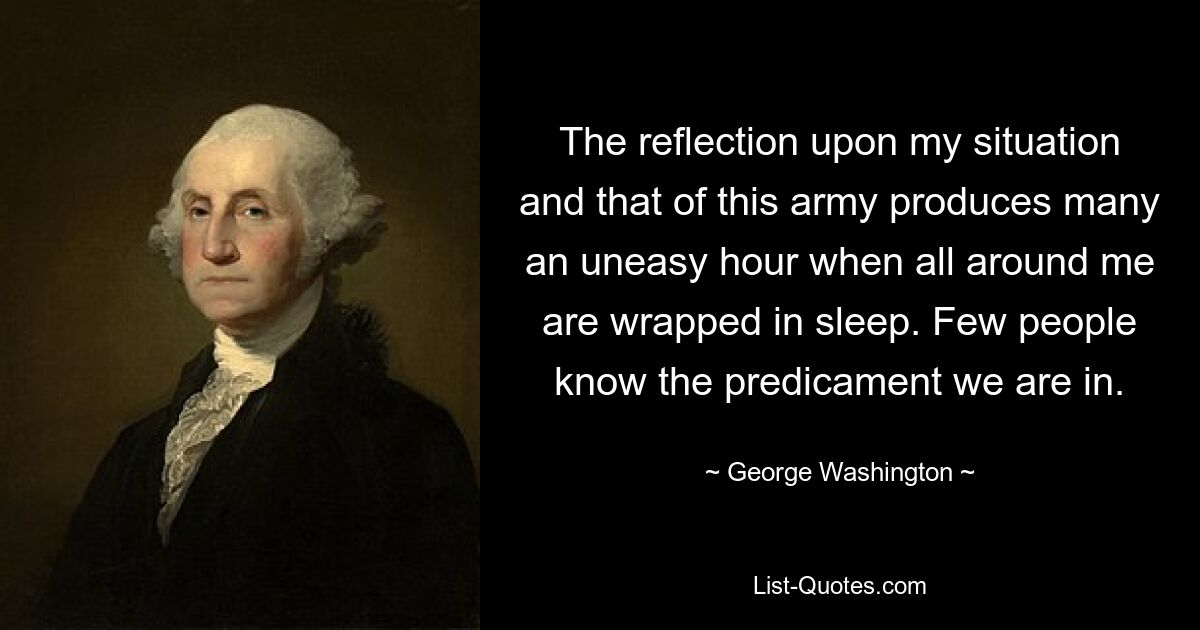 The reflection upon my situation and that of this army produces many an uneasy hour when all around me are wrapped in sleep. Few people know the predicament we are in. — © George Washington