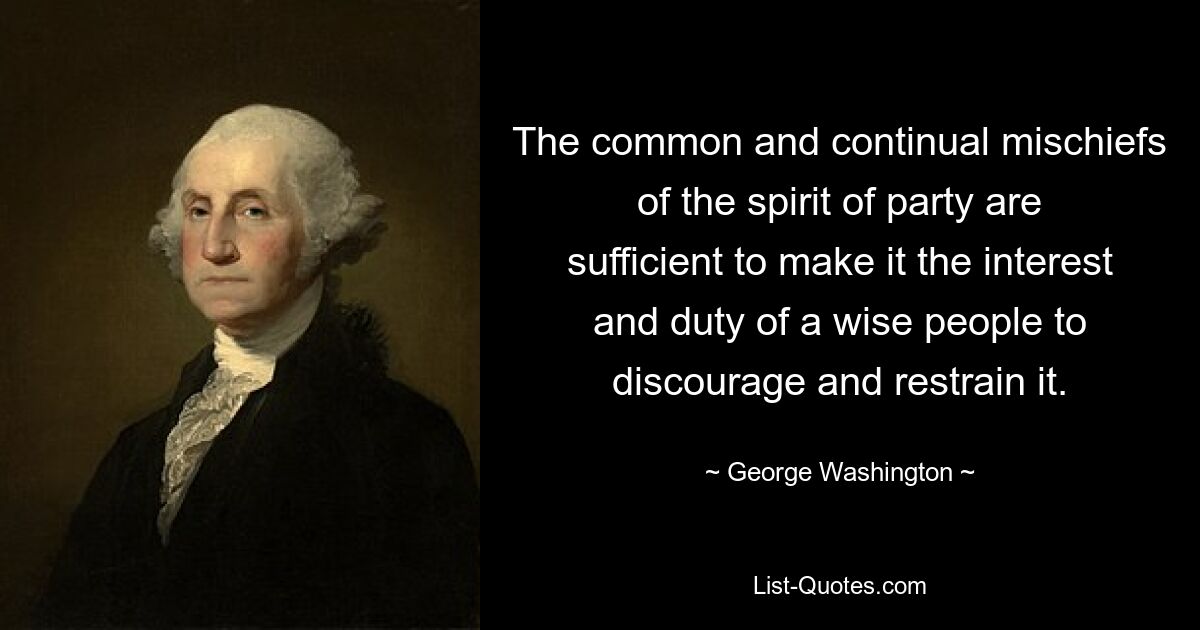 The common and continual mischiefs of the spirit of party are sufficient to make it the interest and duty of a wise people to discourage and restrain it. — © George Washington