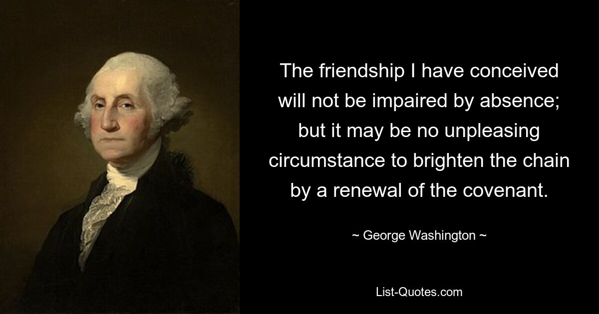 The friendship I have conceived will not be impaired by absence; but it may be no unpleasing circumstance to brighten the chain by a renewal of the covenant. — © George Washington