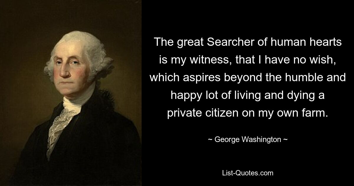 The great Searcher of human hearts is my witness, that I have no wish, which aspires beyond the humble and happy lot of living and dying a private citizen on my own farm. — © George Washington