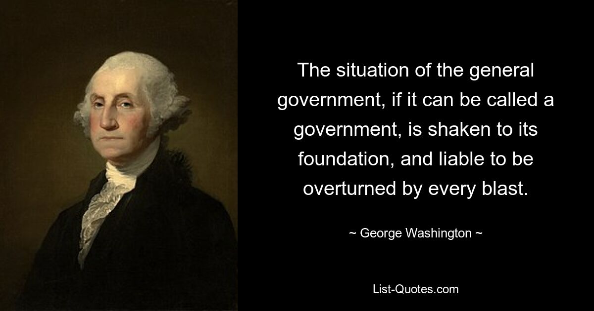 The situation of the general government, if it can be called a government, is shaken to its foundation, and liable to be overturned by every blast. — © George Washington