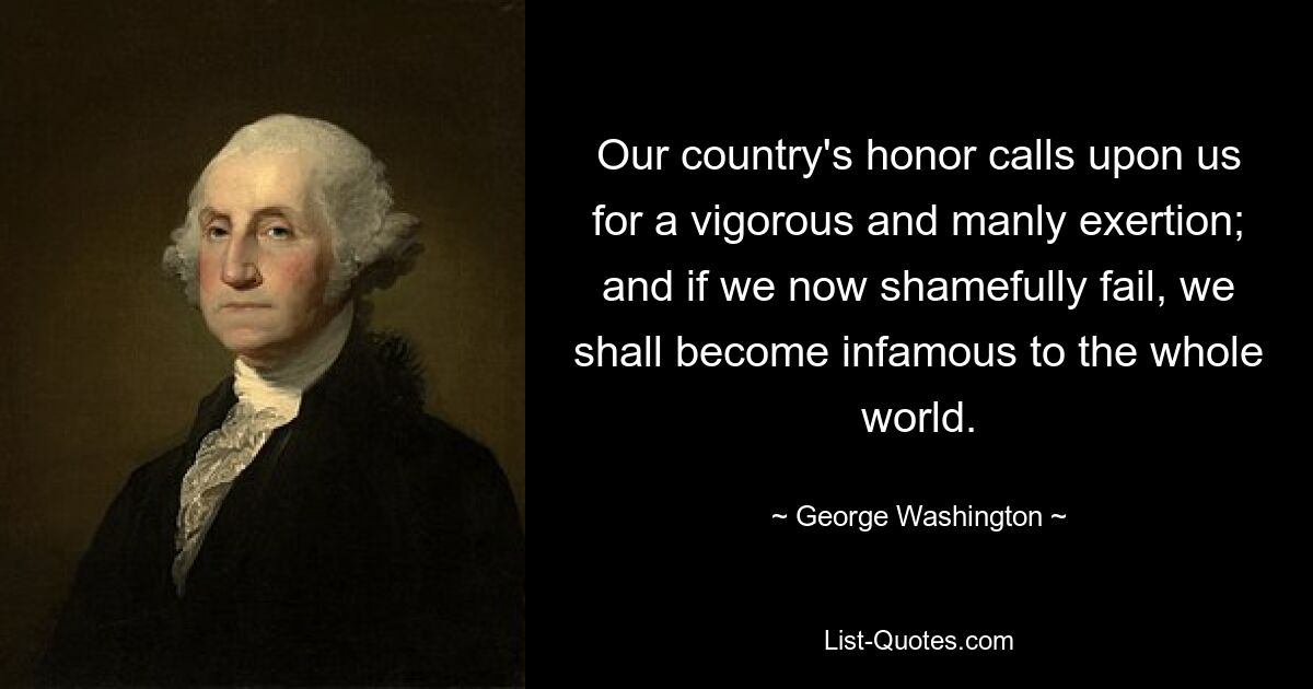 Our country's honor calls upon us for a vigorous and manly exertion; and if we now shamefully fail, we shall become infamous to the whole world. — © George Washington