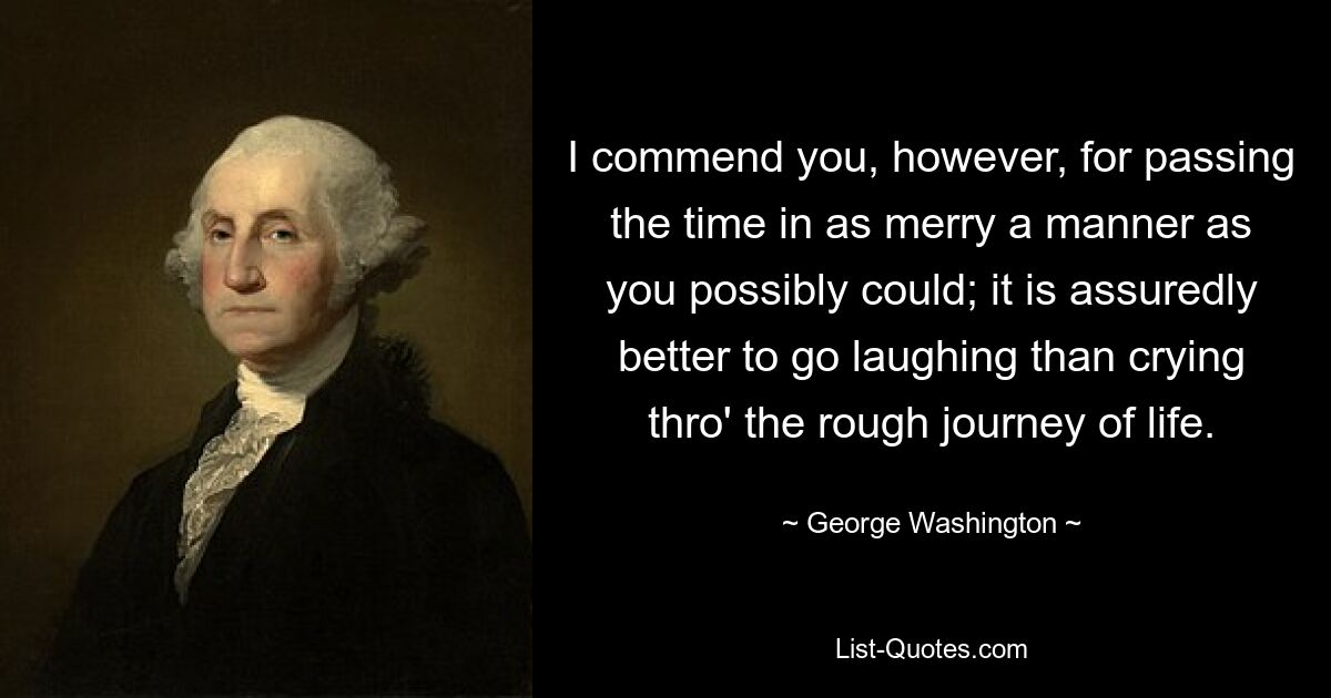 I commend you, however, for passing the time in as merry a manner as you possibly could; it is assuredly better to go laughing than crying thro' the rough journey of life. — © George Washington