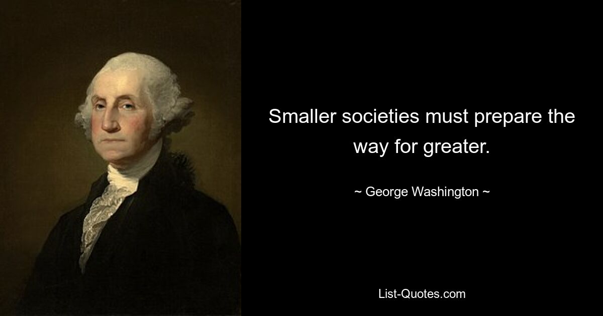 Smaller societies must prepare the way for greater. — © George Washington