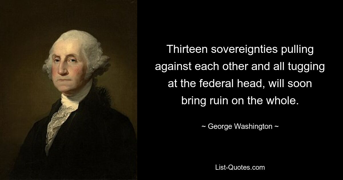 Thirteen sovereignties pulling against each other and all tugging at the federal head, will soon bring ruin on the whole. — © George Washington