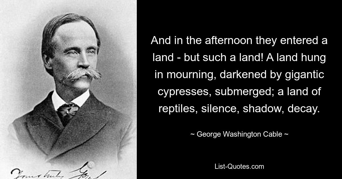 And in the afternoon they entered a land - but such a land! A land hung in mourning, darkened by gigantic cypresses, submerged; a land of reptiles, silence, shadow, decay. — © George Washington Cable