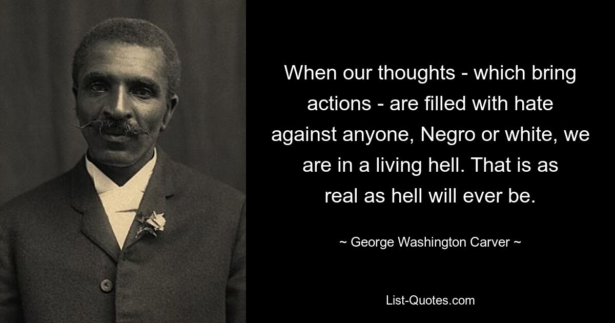 When our thoughts - which bring actions - are filled with hate against anyone, Negro or white, we are in a living hell. That is as real as hell will ever be. — © George Washington Carver