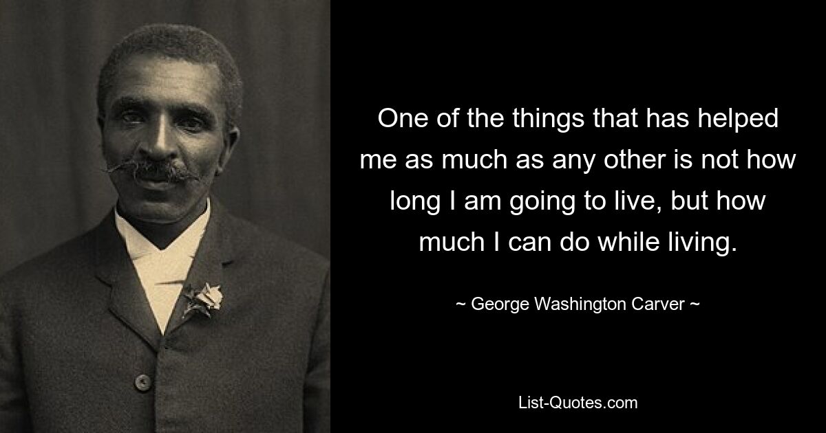 One of the things that has helped me as much as any other is not how long I am going to live, but how much I can do while living. — © George Washington Carver