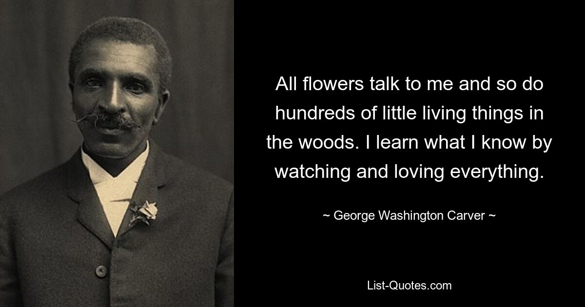 All flowers talk to me and so do hundreds of little living things in the woods. I learn what I know by watching and loving everything. — © George Washington Carver