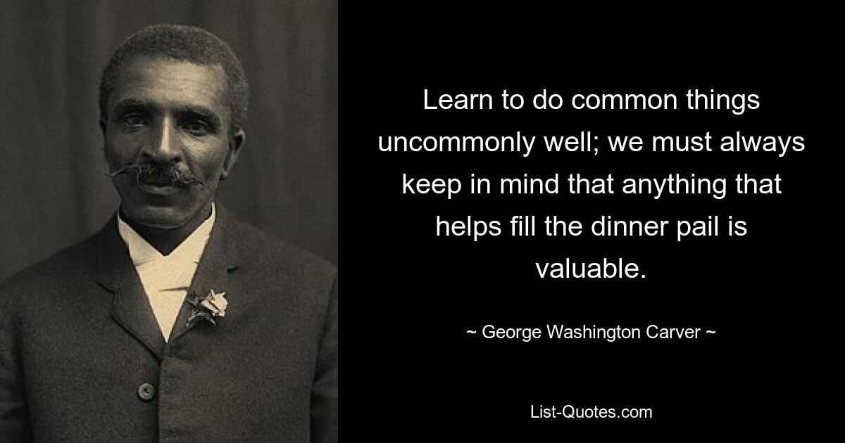 Learn to do common things uncommonly well; we must always keep in mind that anything that helps fill the dinner pail is valuable. — © George Washington Carver