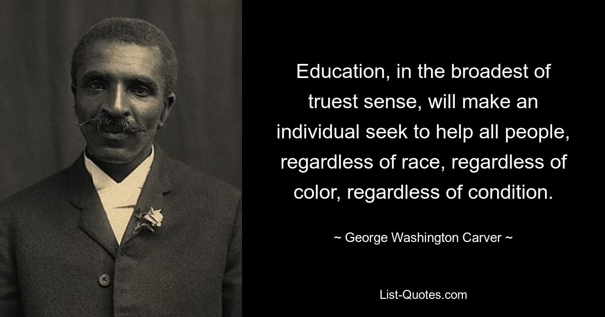 Education, in the broadest of truest sense, will make an individual seek to help all people, regardless of race, regardless of color, regardless of condition. — © George Washington Carver