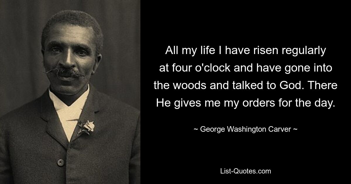 All my life I have risen regularly at four o'clock and have gone into the woods and talked to God. There He gives me my orders for the day. — © George Washington Carver