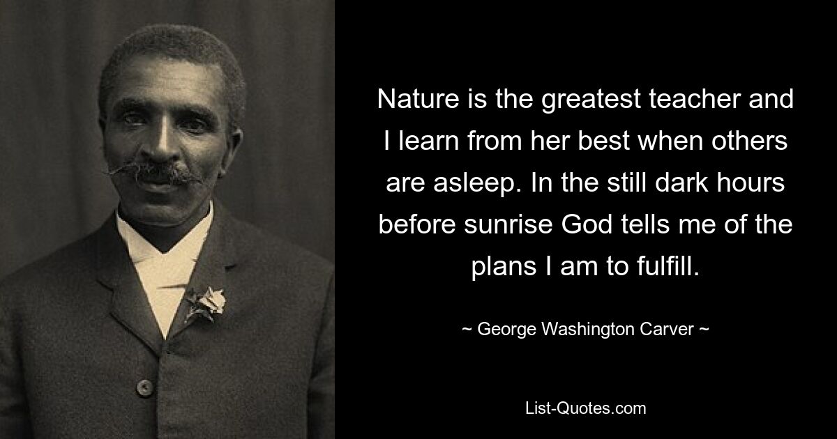 Nature is the greatest teacher and I learn from her best when others are asleep. In the still dark hours before sunrise God tells me of the plans I am to fulfill. — © George Washington Carver