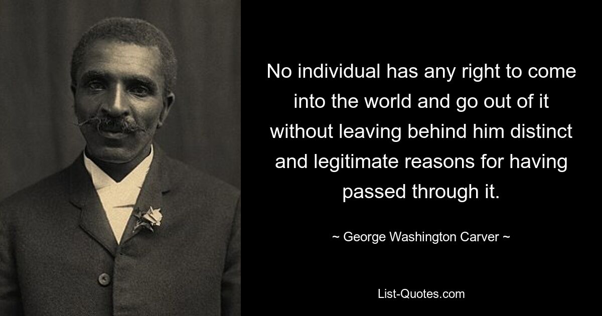 No individual has any right to come into the world and go out of it without leaving behind him distinct and legitimate reasons for having passed through it. — © George Washington Carver