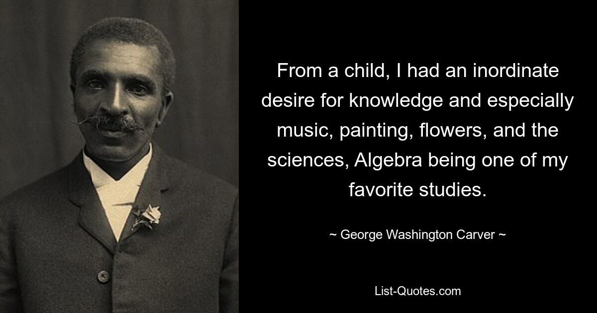 From a child, I had an inordinate desire for knowledge and especially music, painting, flowers, and the sciences, Algebra being one of my favorite studies. — © George Washington Carver