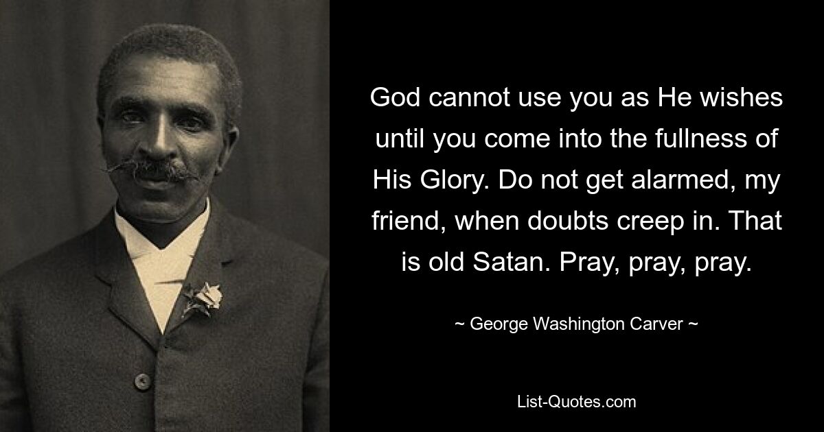 God cannot use you as He wishes until you come into the fullness of His Glory. Do not get alarmed, my friend, when doubts creep in. That is old Satan. Pray, pray, pray. — © George Washington Carver