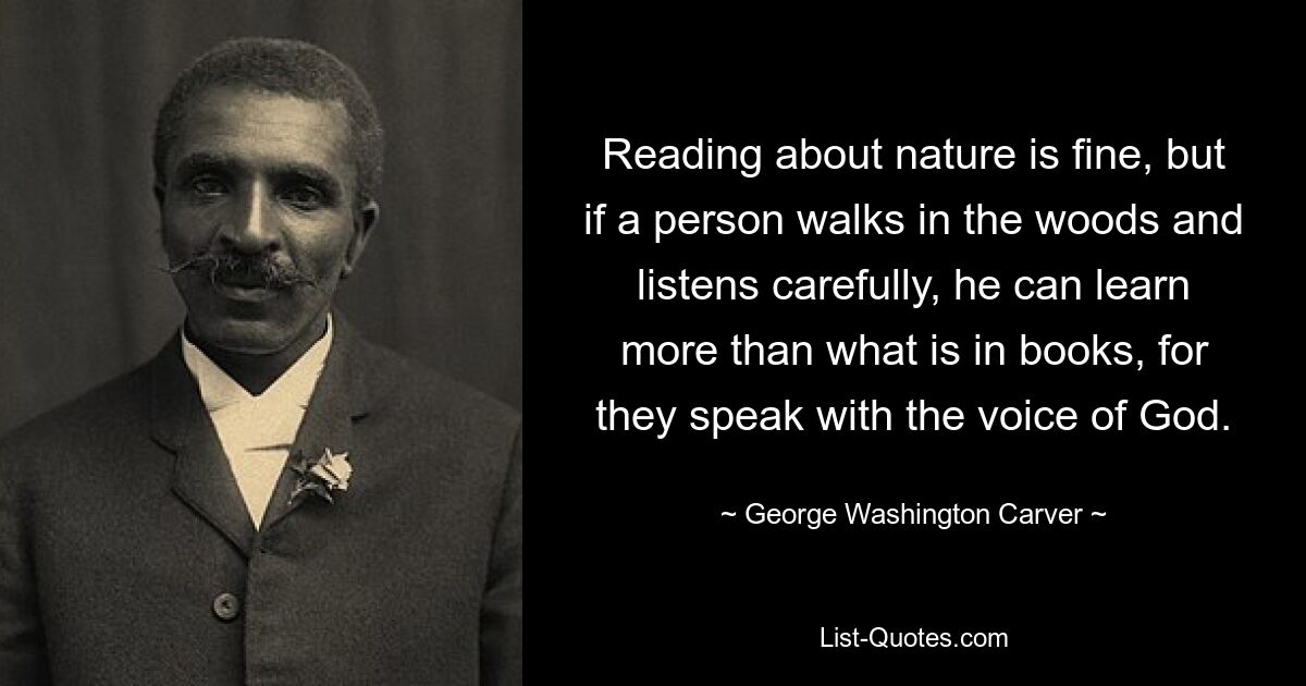 Reading about nature is fine, but if a person walks in the woods and listens carefully, he can learn more than what is in books, for they speak with the voice of God. — © George Washington Carver