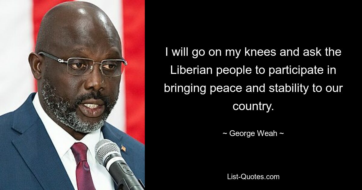 I will go on my knees and ask the Liberian people to participate in bringing peace and stability to our country. — © George Weah