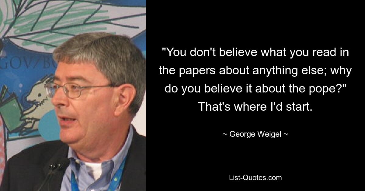 "You don't believe what you read in the papers about anything else; why do you believe it about the pope?" That's where I'd start. — © George Weigel