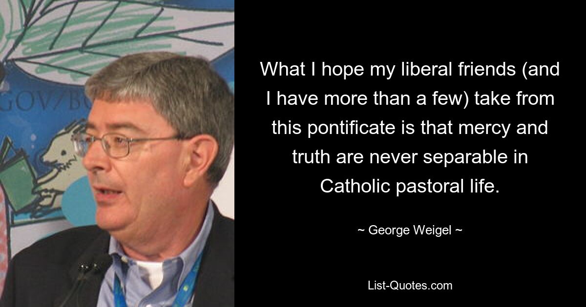 What I hope my liberal friends (and I have more than a few) take from this pontificate is that mercy and truth are never separable in Catholic pastoral life. — © George Weigel