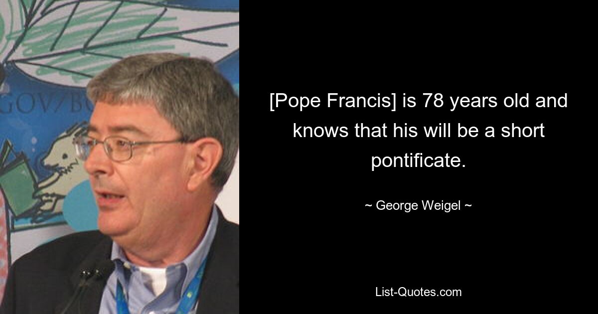 [Pope Francis] is 78 years old and knows that his will be a short pontificate. — © George Weigel