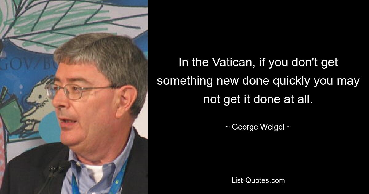 In the Vatican, if you don't get something new done quickly you may not get it done at all. — © George Weigel