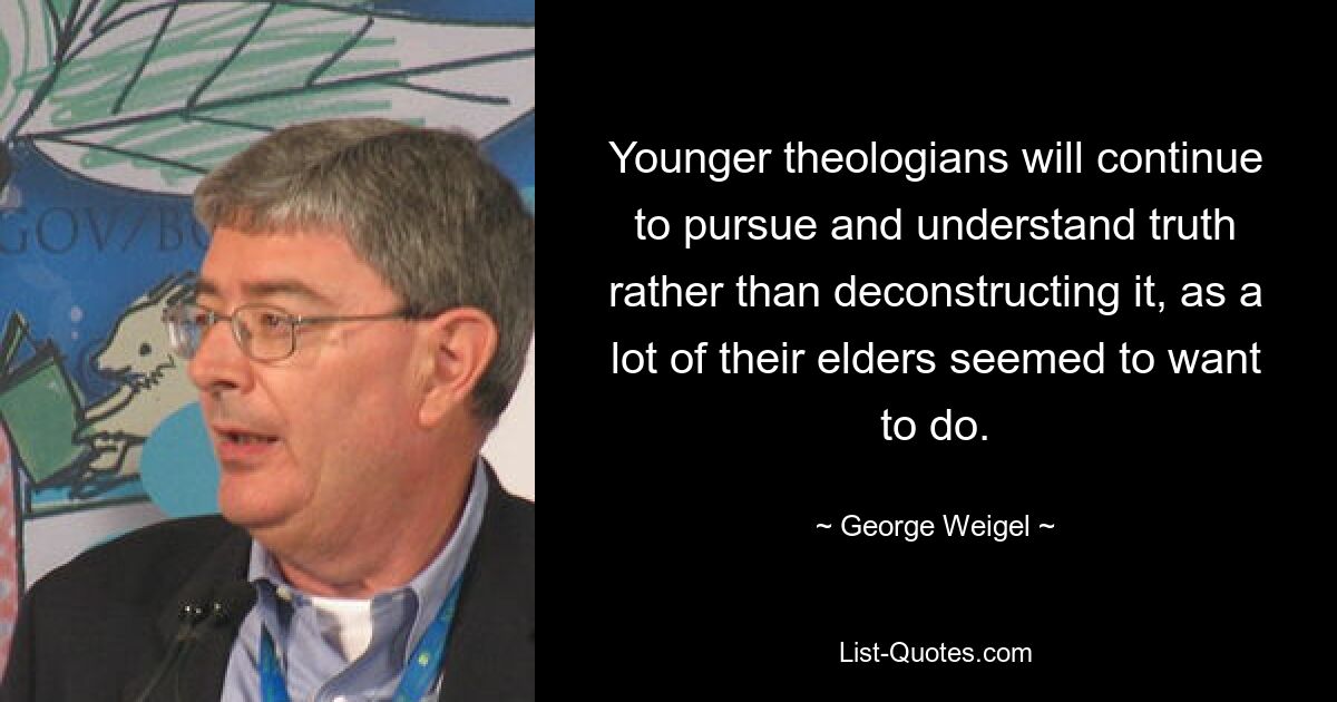 Younger theologians will continue to pursue and understand truth rather than deconstructing it, as a lot of their elders seemed to want to do. — © George Weigel