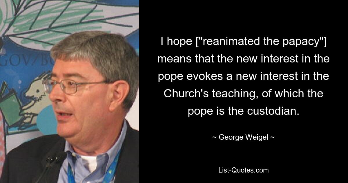 I hope ["reanimated the papacy"] means that the new interest in the pope evokes a new interest in the Church's teaching, of which the pope is the custodian. — © George Weigel