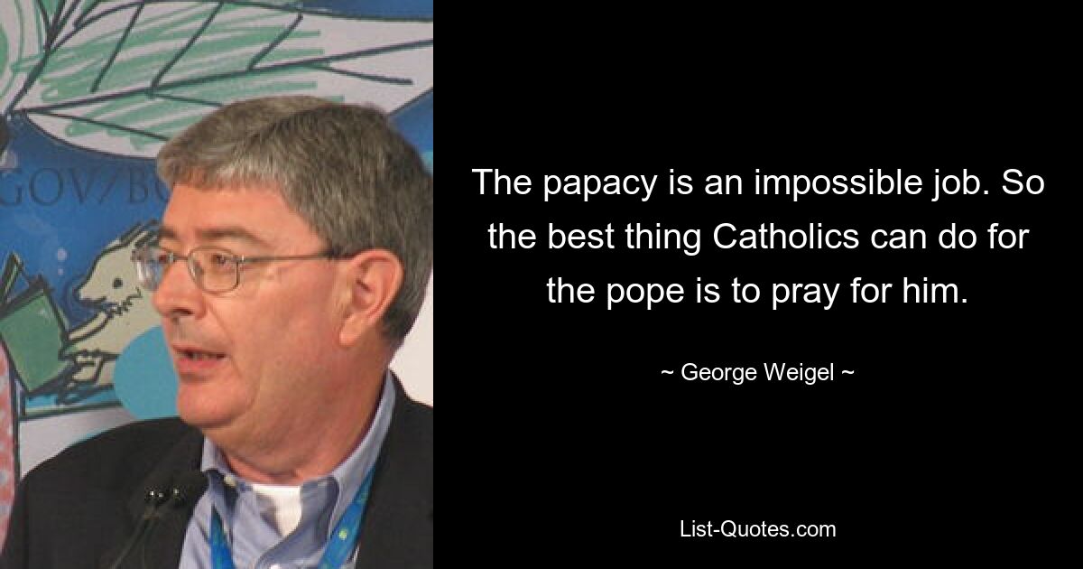 Папство — невыполнимая работа. Поэтому лучшее, что католики могут сделать для папы, — это помолиться за него. — © Джордж Вайгель 