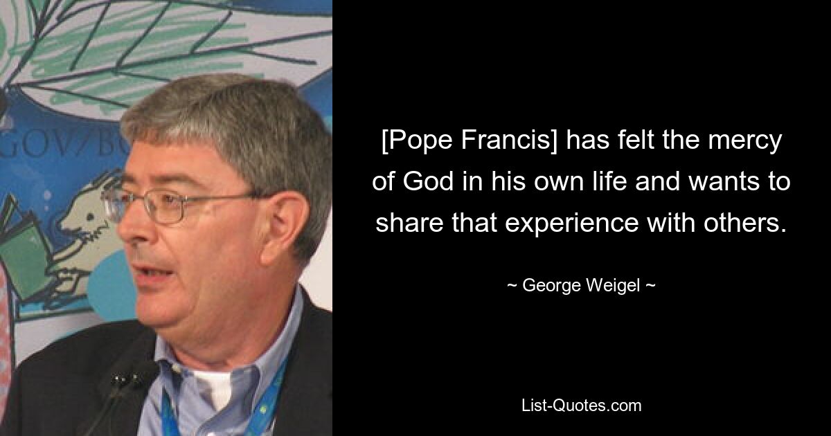 [Pope Francis] has felt the mercy of God in his own life and wants to share that experience with others. — © George Weigel