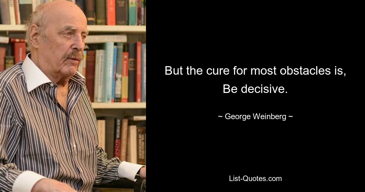 But the cure for most obstacles is, Be decisive. — © George Weinberg