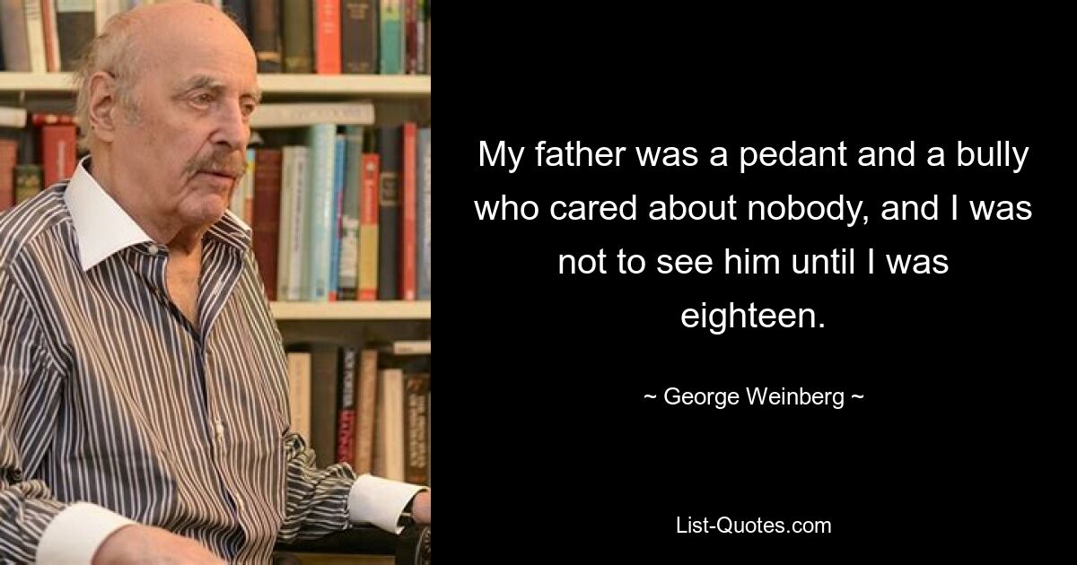 My father was a pedant and a bully who cared about nobody, and I was not to see him until I was eighteen. — © George Weinberg