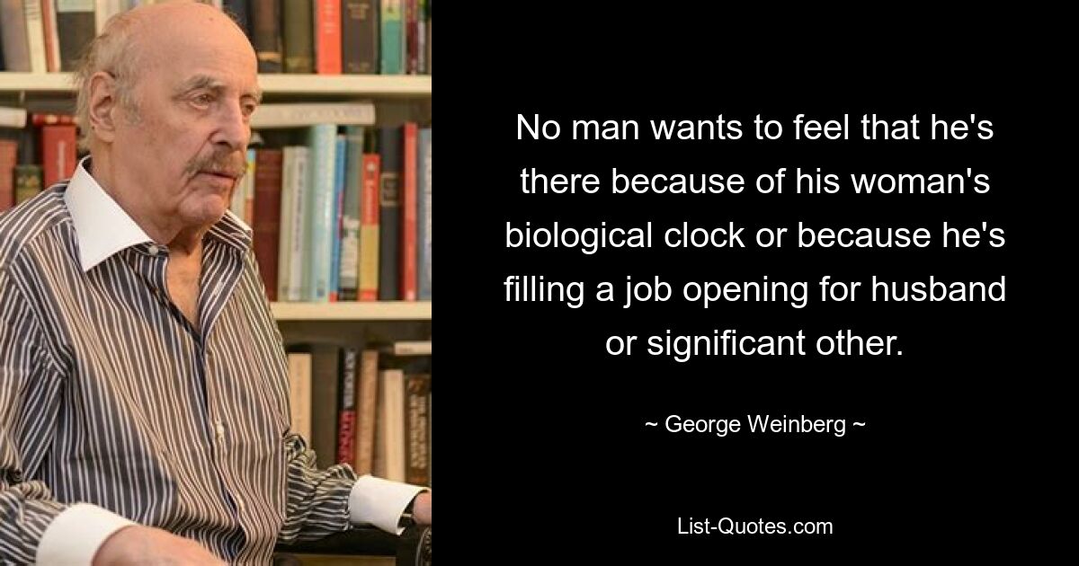 No man wants to feel that he's there because of his woman's biological clock or because he's filling a job opening for husband or significant other. — © George Weinberg