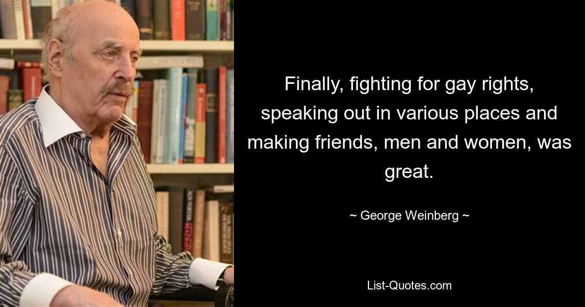 Finally, fighting for gay rights, speaking out in various places and making friends, men and women, was great. — © George Weinberg