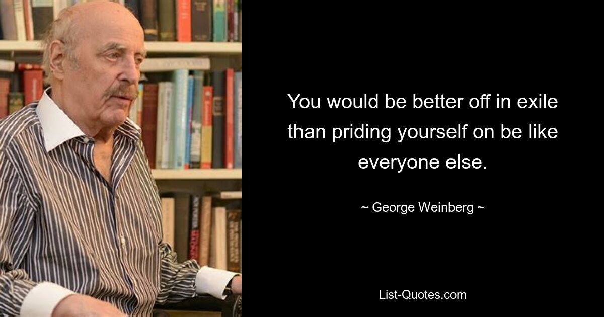 You would be better off in exile than priding yourself on be like everyone else. — © George Weinberg