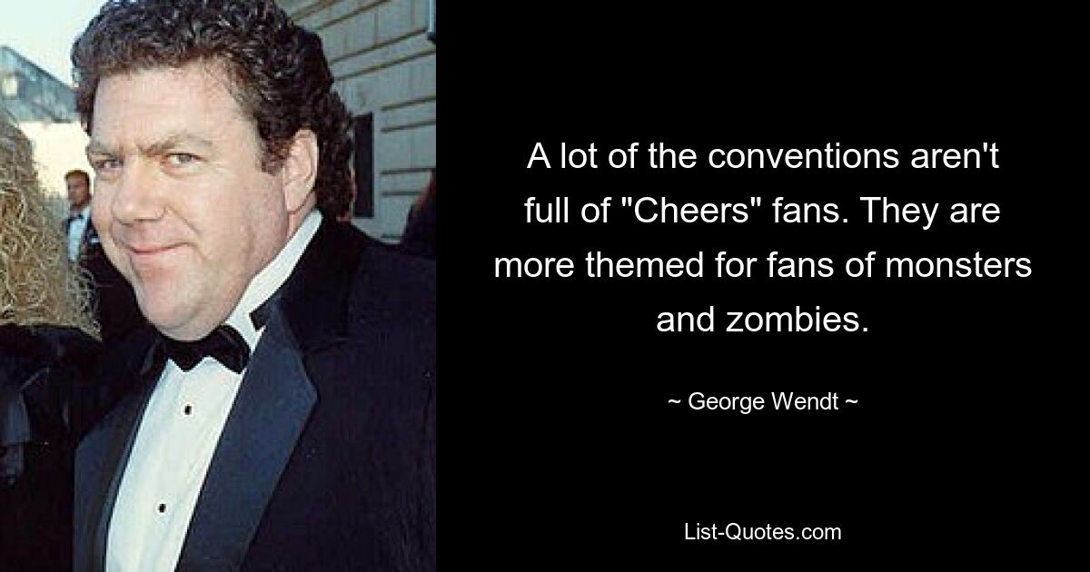 A lot of the conventions aren't full of "Cheers" fans. They are more themed for fans of monsters and zombies. — © George Wendt