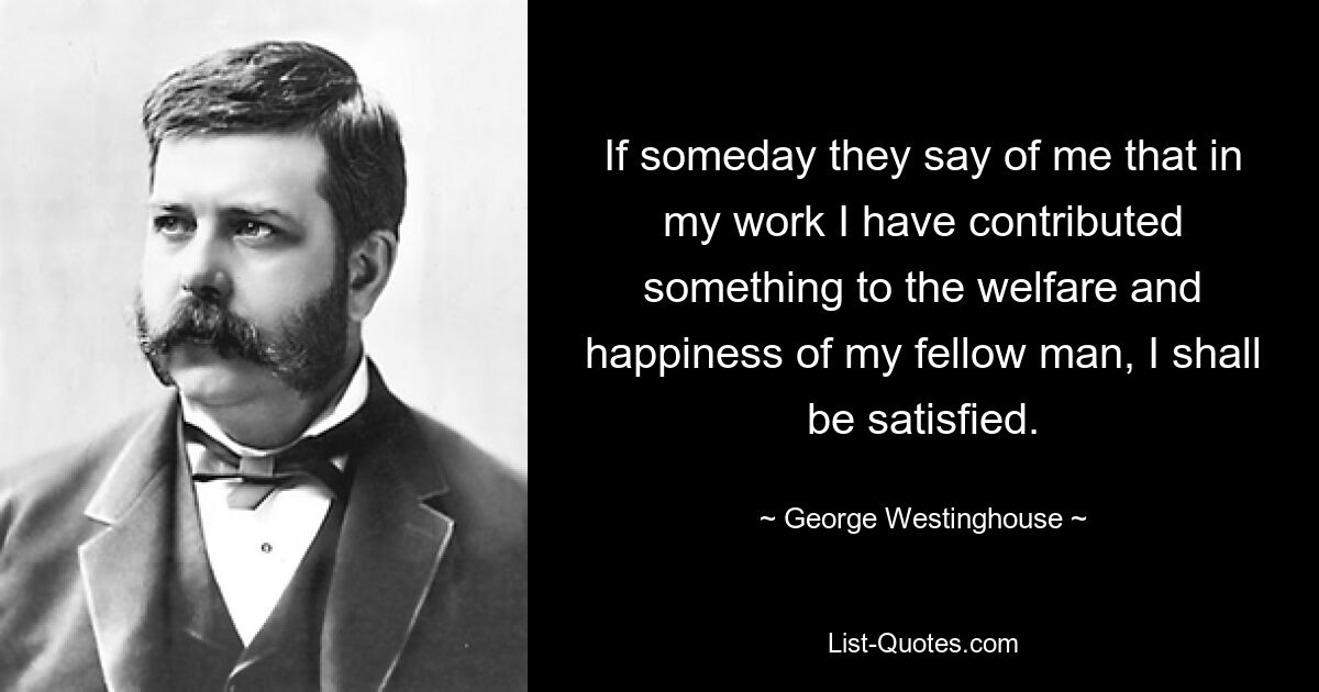 If someday they say of me that in my work I have contributed something to the welfare and happiness of my fellow man, I shall be satisfied. — © George Westinghouse