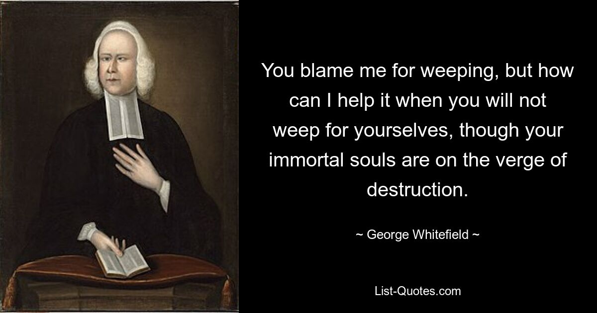 You blame me for weeping, but how can I help it when you will not weep for yourselves, though your immortal souls are on the verge of destruction. — © George Whitefield