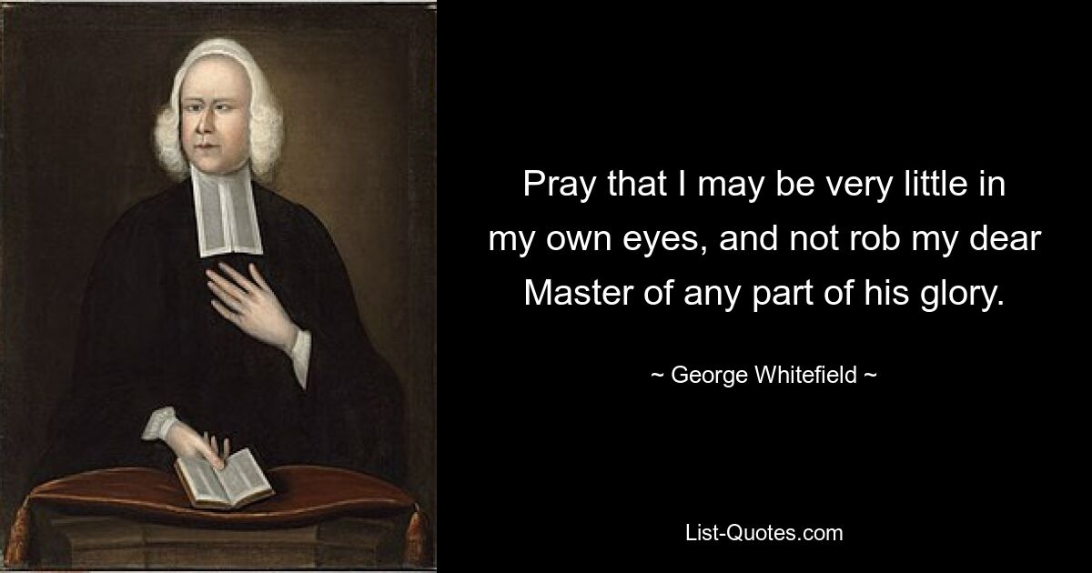 Pray that I may be very little in my own eyes, and not rob my dear Master of any part of his glory. — © George Whitefield