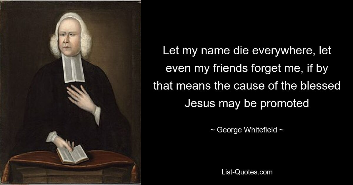 Let my name die everywhere, let even my friends forget me, if by that means the cause of the blessed Jesus may be promoted — © George Whitefield