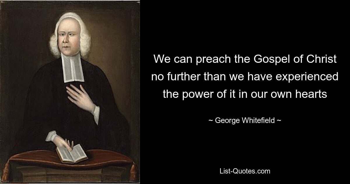 We can preach the Gospel of Christ no further than we have experienced the power of it in our own hearts — © George Whitefield