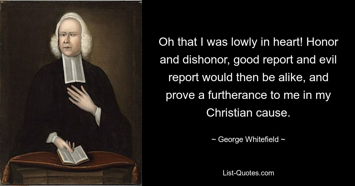 Oh that I was lowly in heart! Honor and dishonor, good report and evil report would then be alike, and prove a furtherance to me in my Christian cause. — © George Whitefield