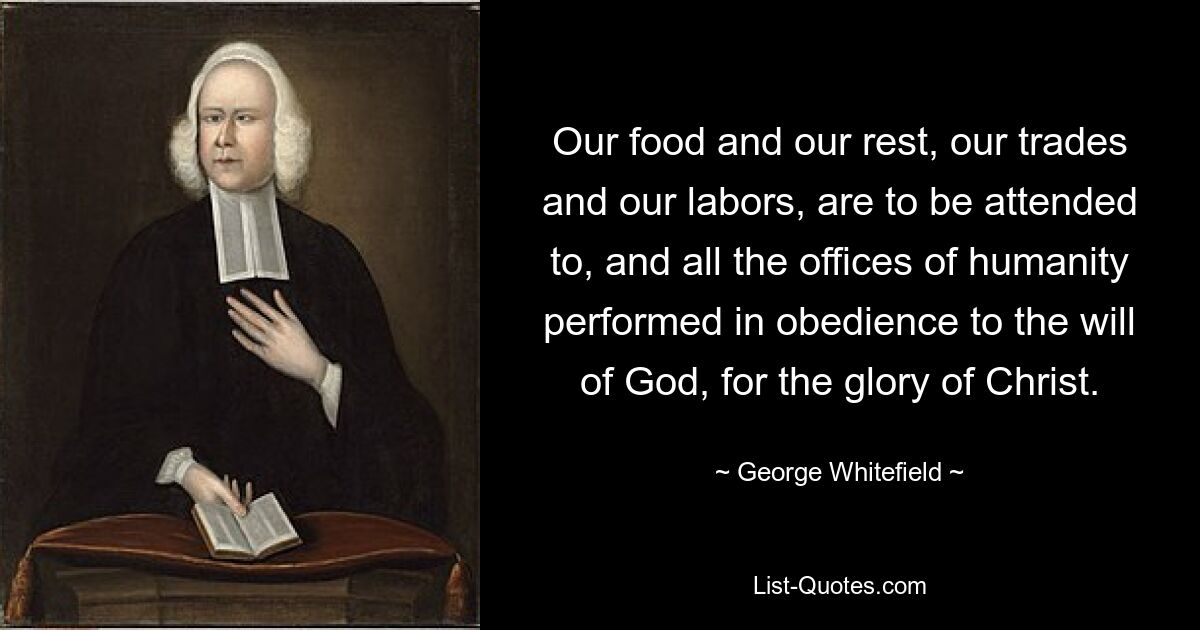 Our food and our rest, our trades and our labors, are to be attended to, and all the offices of humanity performed in obedience to the will of God, for the glory of Christ. — © George Whitefield