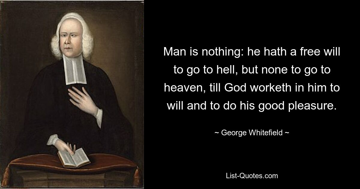 Man is nothing: he hath a free will to go to hell, but none to go to heaven, till God worketh in him to will and to do his good pleasure. — © George Whitefield